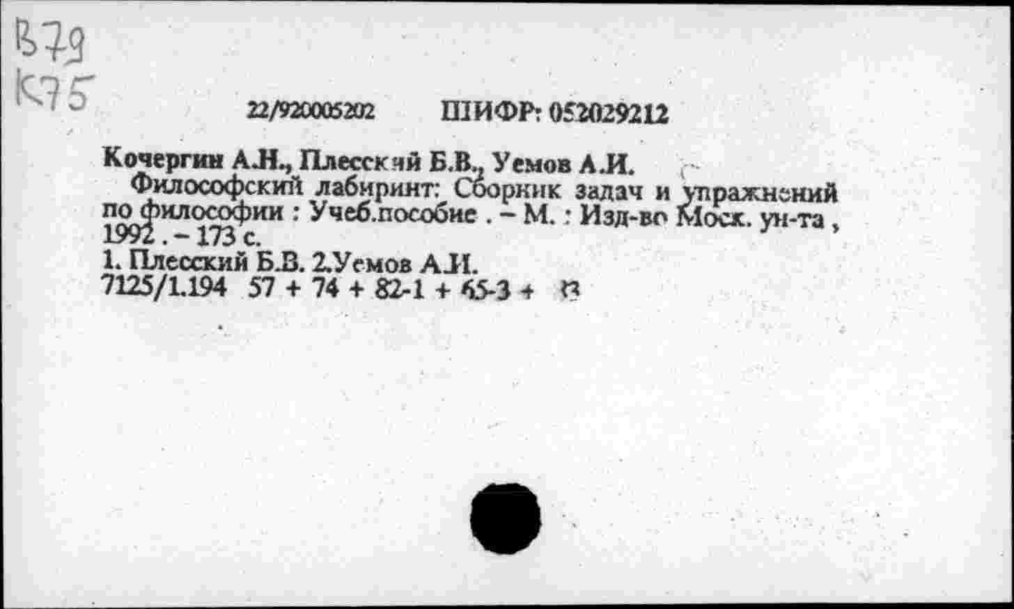 ﻿К? 5
22/920005202 ШИФР: 052029212
Кочергин АЛ., Плесскяй Б.В.. Уемов АЛ. г
Философский лабиринт: Сооркик задач и упражнений лс^илсхюфии : Учеб.пособие . - М. : Изд-во Моск, ун-та, 1. Плесский Б .2. 2.Уемов АЛ.
7125/1.194 57 + 74 + 82-1 + 65-3 + П